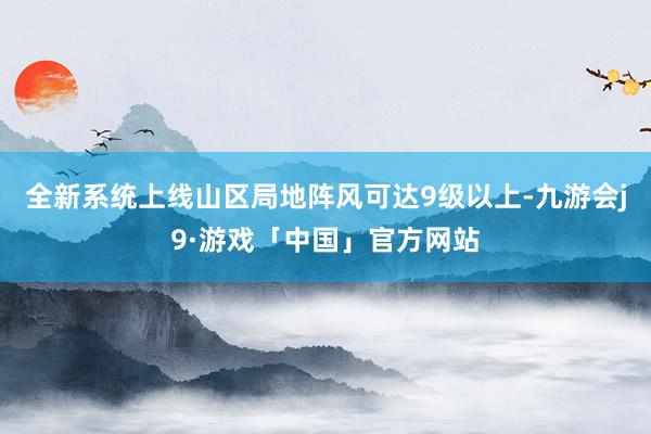 全新系统上线山区局地阵风可达9级以上-九游会j9·游戏「中国」官方网站