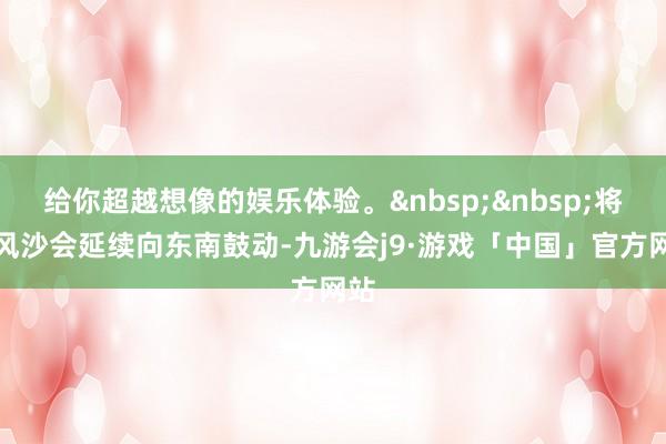 给你超越想像的娱乐体验。 将来风沙会延续向东南鼓动-九游会j9·游戏「中国」官方网站