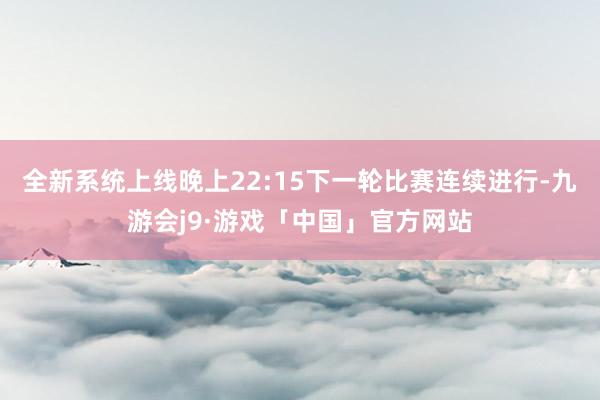 全新系统上线晚上22:15下一轮比赛连续进行-九游会j9·游戏「中国」官方网站