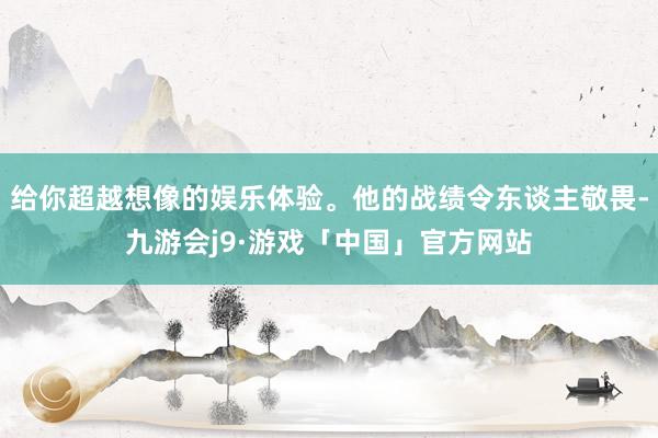 给你超越想像的娱乐体验。他的战绩令东谈主敬畏-九游会j9·游戏「中国」官方网站