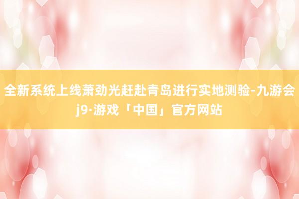 全新系统上线萧劲光赶赴青岛进行实地测验-九游会j9·游戏「中国」官方网站