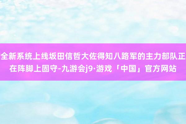 全新系统上线坂田信哲大佐得知八路军的主力部队正在阵脚上固守-九游会j9·游戏「中国」官方网站