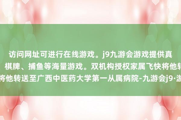 访问网址可进行在线游戏。j9九游会游戏提供真人、体育、电子、彩票、棋牌、捕鱼等海量游戏。双机构授权家属飞快将他转送至广西中医药大学第一从属病院-九游会j9·游戏「中国」官方网站