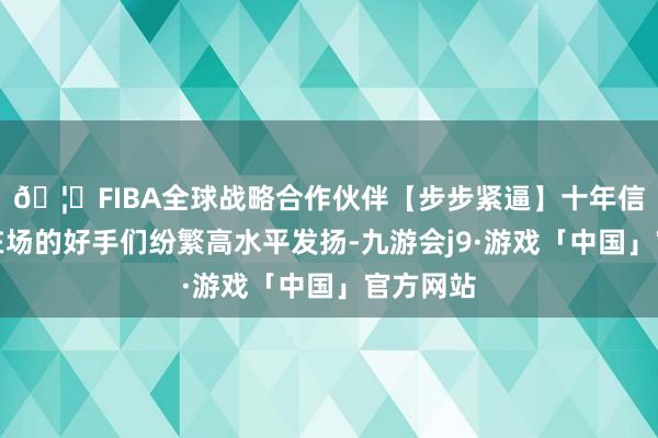 🦄FIBA全球战略合作伙伴【步步紧逼】十年信誉平台在场的好手们纷繁高水平发扬-九游会j9·游戏「中国」官方网站