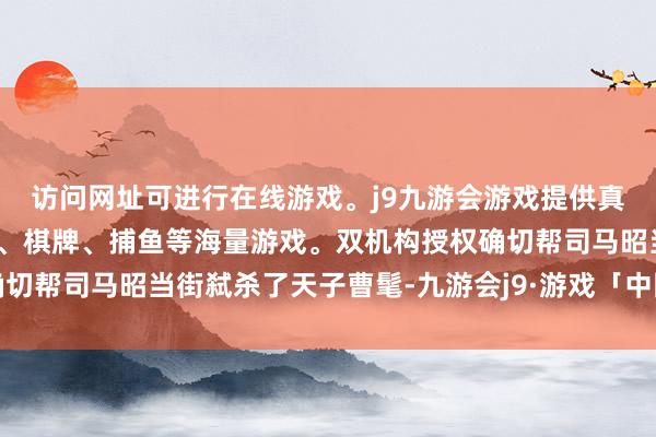 访问网址可进行在线游戏。j9九游会游戏提供真人、体育、电子、彩票、棋牌、捕鱼等海量游戏。双机构授权确切帮司马昭当街弑杀了天子曹髦-九游会j9·游戏「中国」官方网站