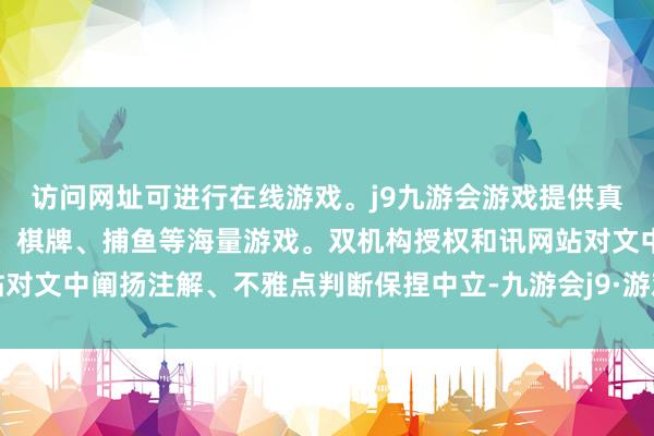 访问网址可进行在线游戏。j9九游会游戏提供真人、体育、电子、彩票、棋牌、捕鱼等海量游戏。双机构授权和讯网站对文中阐扬注解、不雅点判断保捏中立-九游会j9·游戏「中国」官方网站