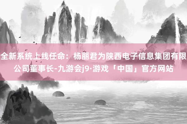 全新系统上线任命：杨丽君为陕西电子信息集团有限公司董事长-九游会j9·游戏「中国」官方网站