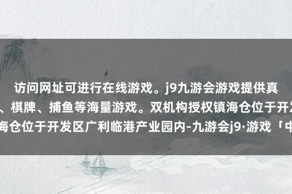 访问网址可进行在线游戏。j9九游会游戏提供真人、体育、电子、彩票、棋牌、捕鱼等海量游戏。双机构授权镇海仓位于开发区广利临港产业园内-九游会j9·游戏「中国」官方网站