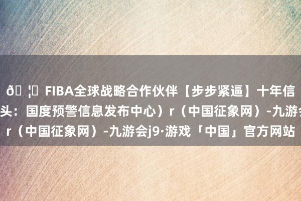 🦄FIBA全球战略合作伙伴【步步紧逼】十年信誉平台（预警信息开头：国度预警信息发布中心）r（中国征象网）-九游会j9·游戏「中国」官方网站