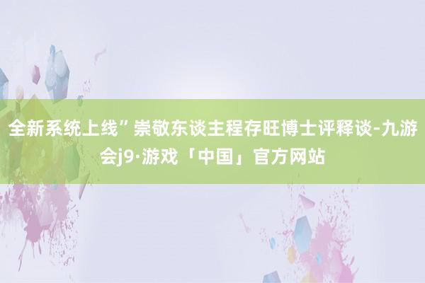 全新系统上线”崇敬东谈主程存旺博士评释谈-九游会j9·游戏「中国」官方网站