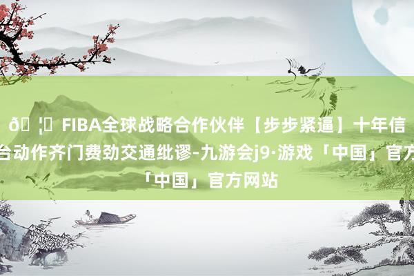 🦄FIBA全球战略合作伙伴【步步紧逼】十年信誉平台动作齐门费劲交通纰谬-九游会j9·游戏「中国」官方网站