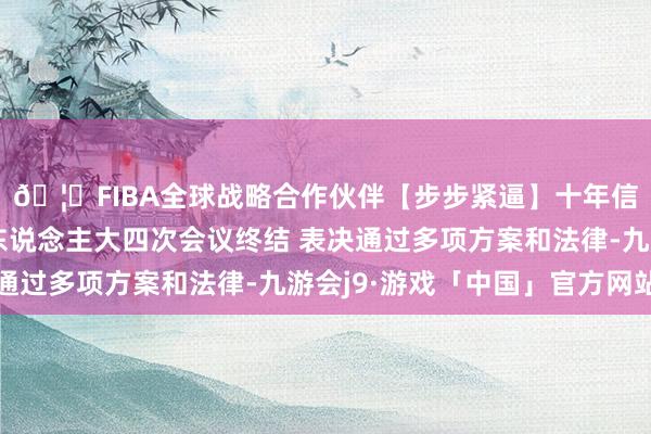 🦄FIBA全球战略合作伙伴【步步紧逼】十年信誉平台十四届世界东说念主大四次会议终结 表决通过多项方案和法律-九游会j9·游戏「中国」官方网站