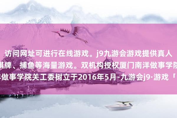 访问网址可进行在线游戏。j9九游会游戏提供真人、体育、电子、彩票、棋牌、捕鱼等海量游戏。双机构授权厦门南洋做事学院关工委树立于2016年5月-九游会j9·游戏「中国」官方网站